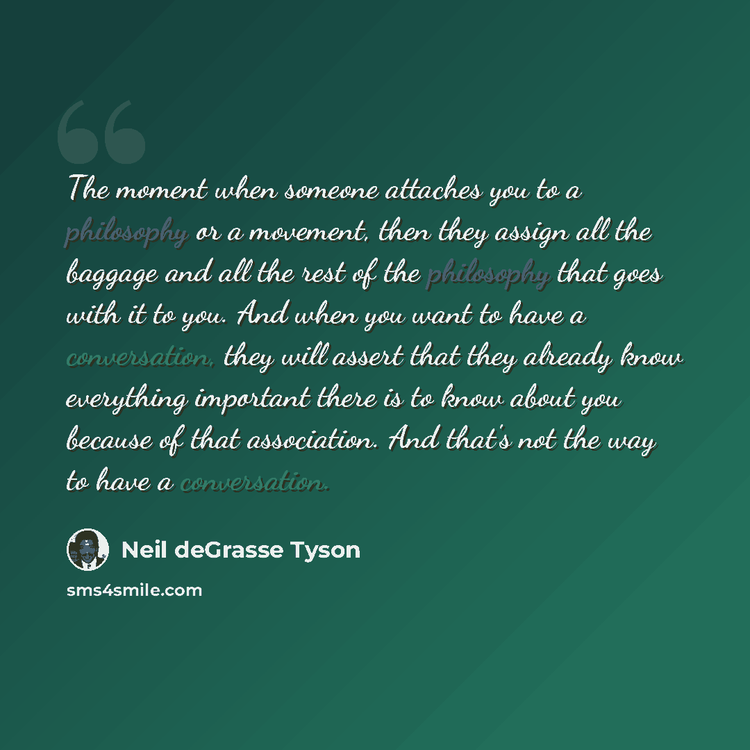 “The moment when someone attaches you to a philosophy or a movement, then they assign all the baggage and all the rest of the philosophy that goes with it to you. And when you want to have a conversation, they will assert that they already know everything important there is to know about you…” quote by Neil deGrasse Tyson