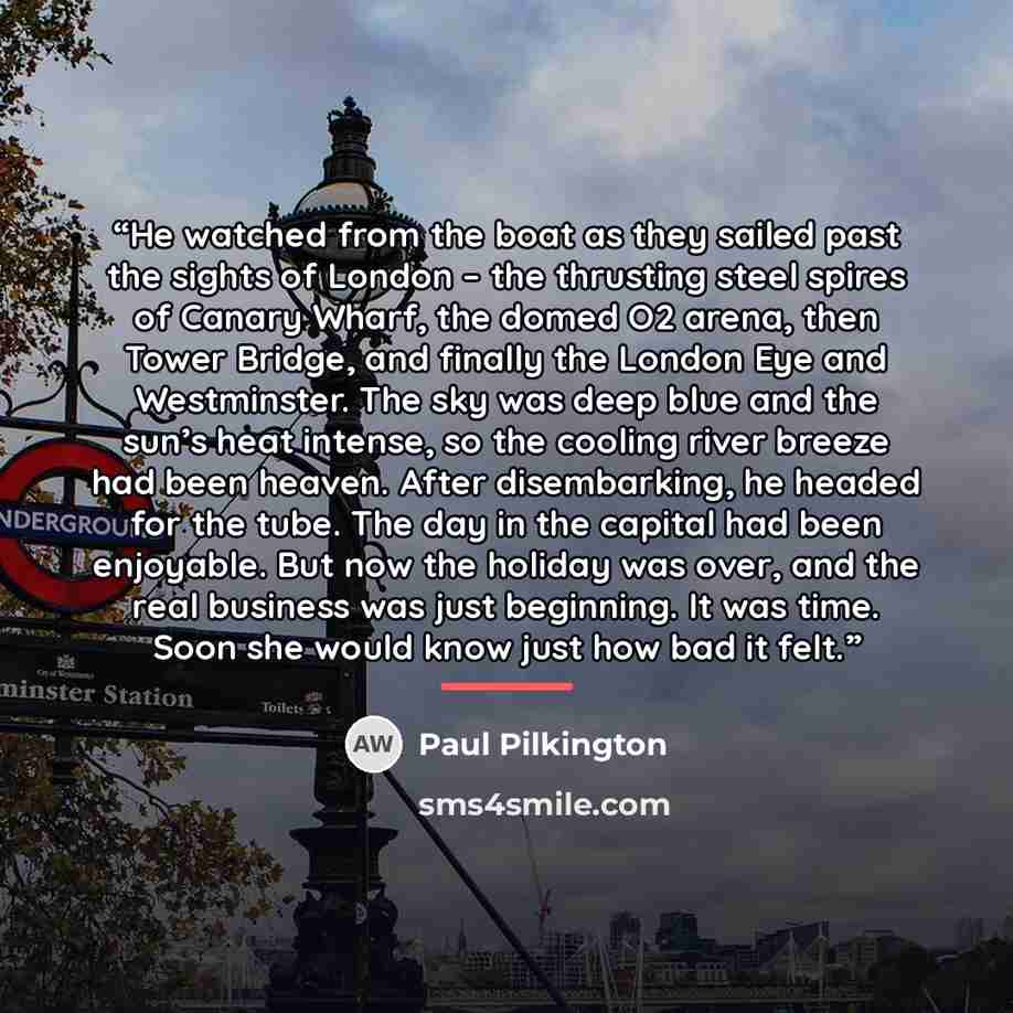 “He watched from the boat as they sailed past the sights of London – the thrusting steel spires of Canary Wharf, the domed O2 arena, then Tower Bridge, and finally the London Eye and Westminster. The sky was deep blue and the sun’s heat intense, so the cooling river breeze had been heaven. After…” quote by Paul Pilkington