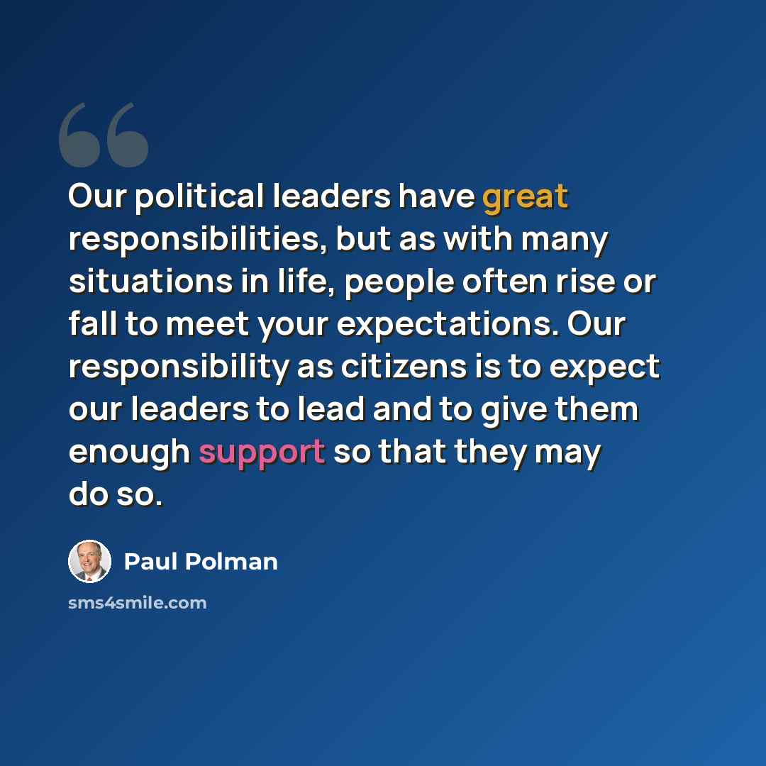 “Our political leaders have great responsibilities, but as with many situations in life, people often rise or fall to meet your expectations. Our responsibility as citizens is to expect our leaders to lead and to give them enough support so that they may do so.” quote by Paul Polman