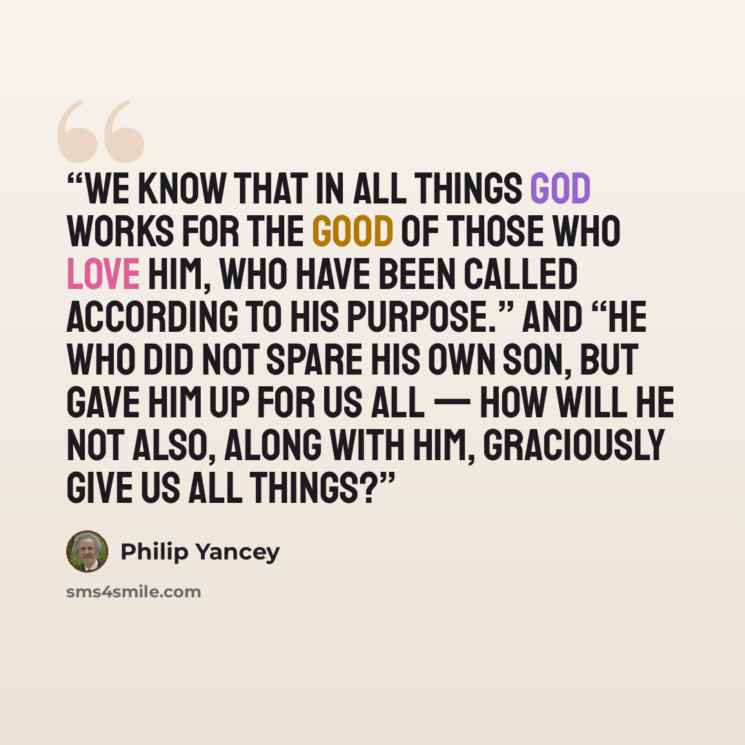 “we know that in all things God works for the good of those who love him, who have been called according to his purpose.” And “he who did not spare his own Son, but gave him up for us all — how will he not also, along with him, graciously give us all things?” quote by Philip Yancey