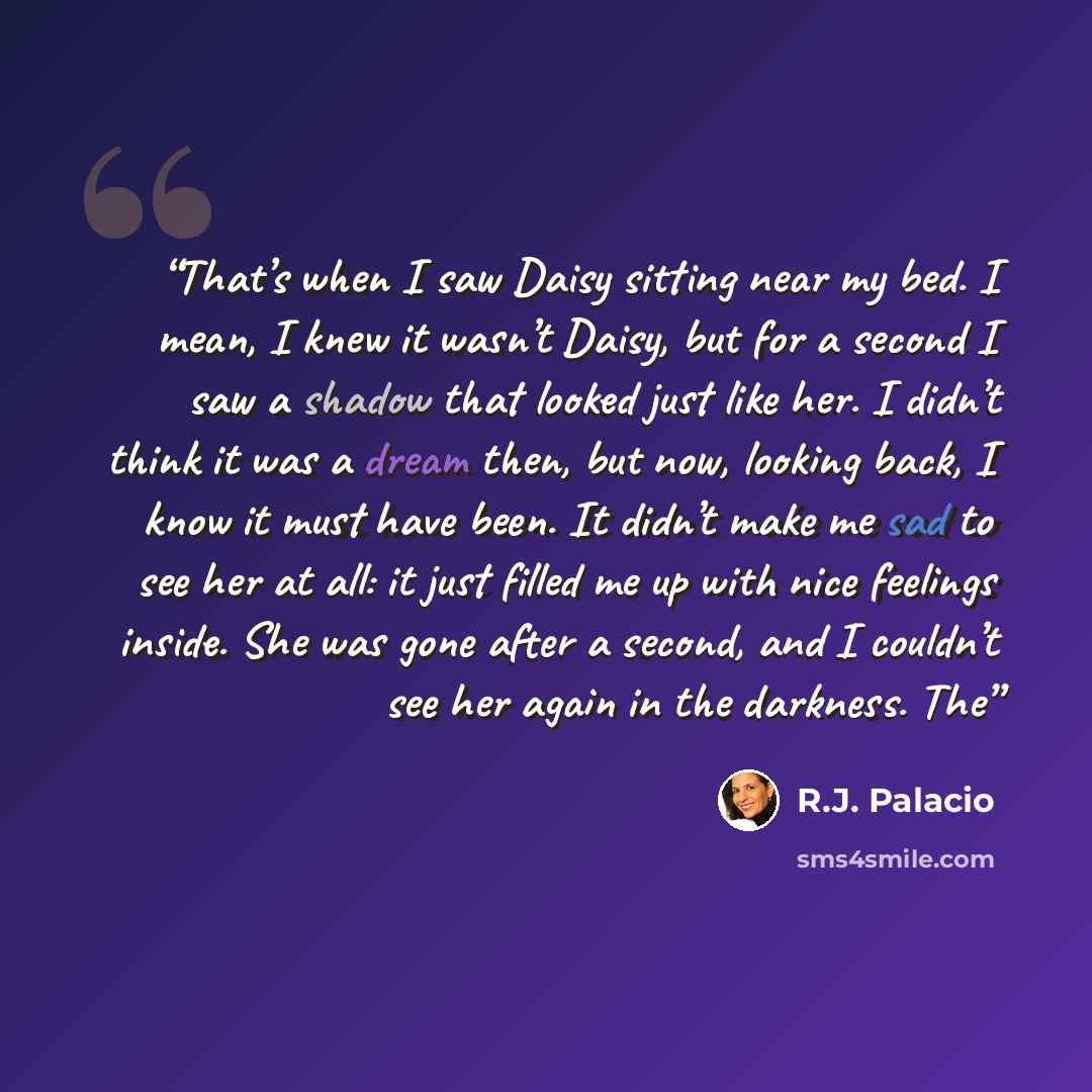 “That’s when I saw Daisy sitting near my bed. I mean, I knew it wasn’t Daisy, but for a second I saw a shadow that looked just like her. I didn’t think it was a dream then, but now, looking back, I know it must have been. It didn’t make me sad to see her at all: it just filled me up with nice…” quote by R.J. Palacio