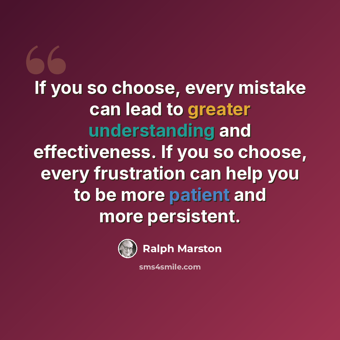 “If you so choose, every mistake can lead to greater understanding and effectiveness. If you so choose, every frustration can help you to be more patient and more persistent.” quote by Ralph Marston
