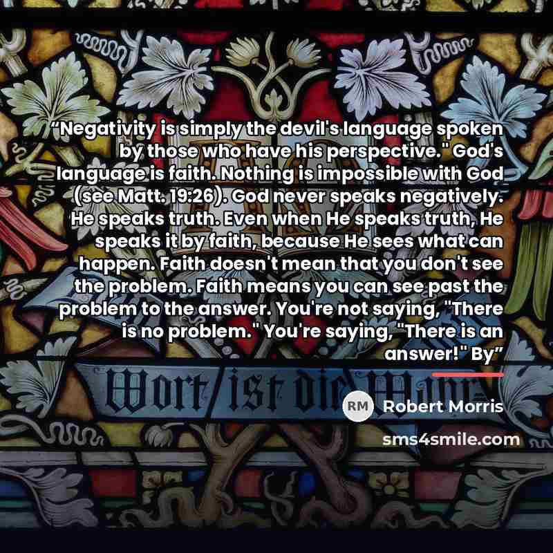 “Negativity is simply the devil's language spoken by those who have his perspective." God's language is faith. Nothing is impossible with God (see Matt. 19:26). God never speaks negatively. He speaks truth. Even when He speaks truth, He speaks it by faith, because He sees what can happen. Faith…” quote by Robert Morris