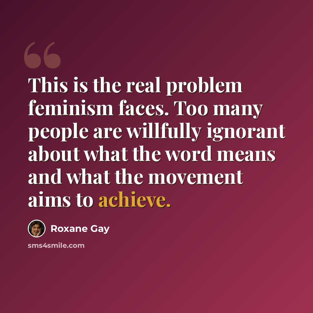 “This is the real problem feminism faces. Too many people are willfully ignorant about what the word means and what the movement aims to achieve.” quote by Roxane Gay