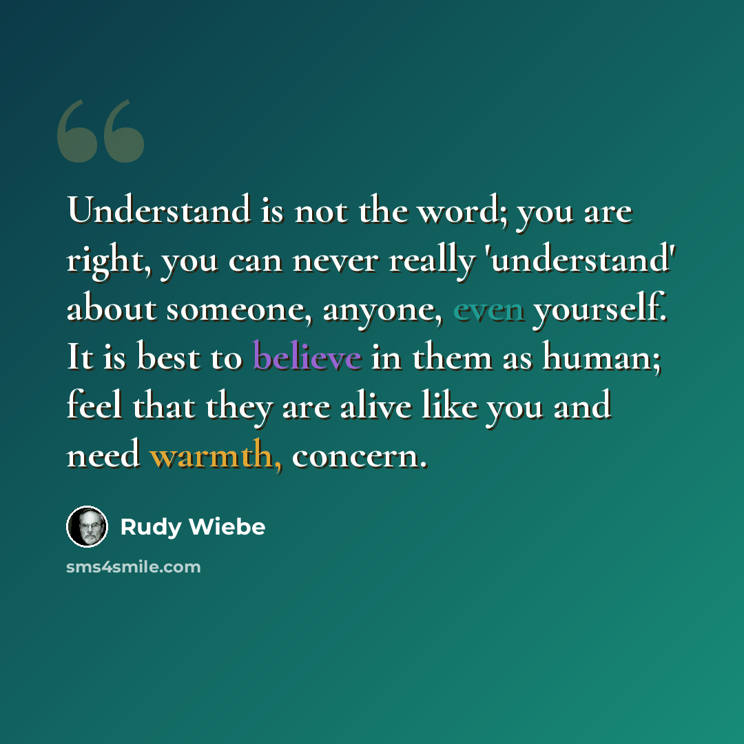 “Understand is not the word; you are right, you can never really 'understand' about someone, anyone, even yourself. It is best to believe in them as human; feel that they are alive like you and need warmth, concern.” quote by Rudy Wiebe