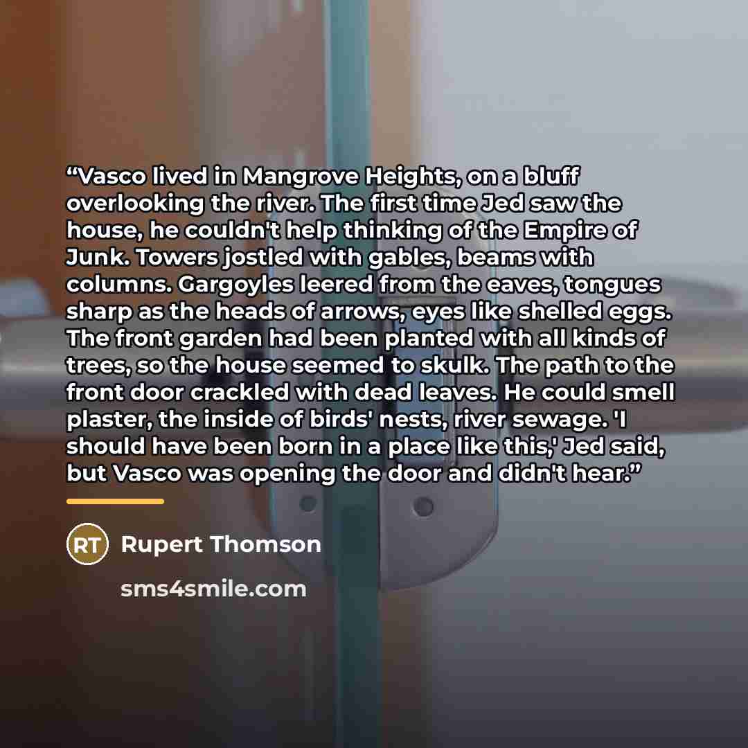 “Vasco lived in Mangrove Heights, on a bluff overlooking the river. The first time Jed saw the house, he couldn't help thinking of the Empire of Junk. Towers jostled with gables, beams with columns. Gargoyles leered from the eaves, tongues sharp as the heads of arrows, eyes like shelled eggs. The…” quote by Rupert Thomson