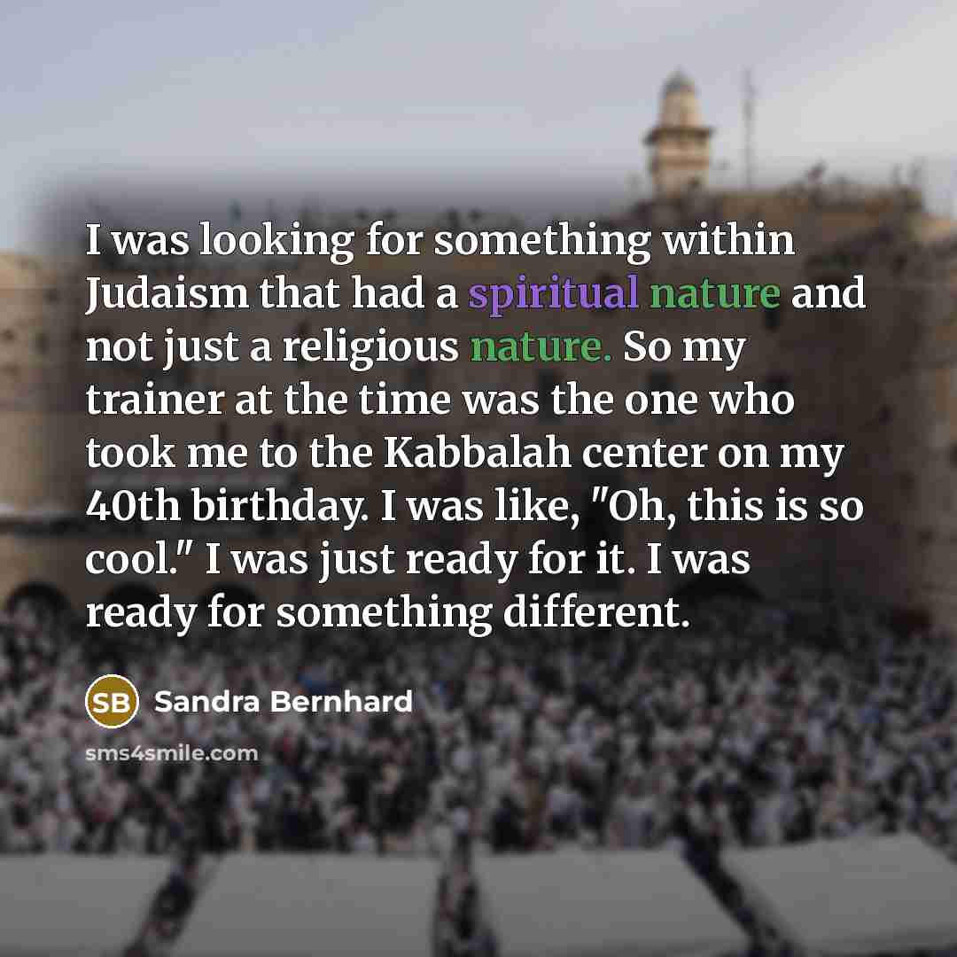 “I was looking for something within Judaism that had a spiritual nature and not just a religious nature. So my trainer at the time was the one who took me to the Kabbalah center on my 40th birthday. I was like, "Oh, this is so cool." I was just ready for it. I was ready for something different.” quote by Sandra Bernhard