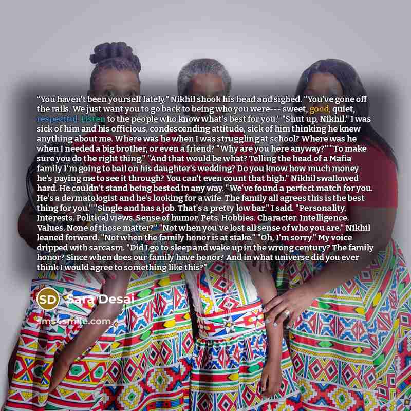 “You haven't been yourself lately." Nikhil shook his head and sighed. "You've gone off the rails. We just want you to go back to being who you were--- sweet, good, quiet, respectful. Listen to the people who know what's best for you." "Shut up, Nikhil." I was sick of him and his officious…” quote by Sara Desai