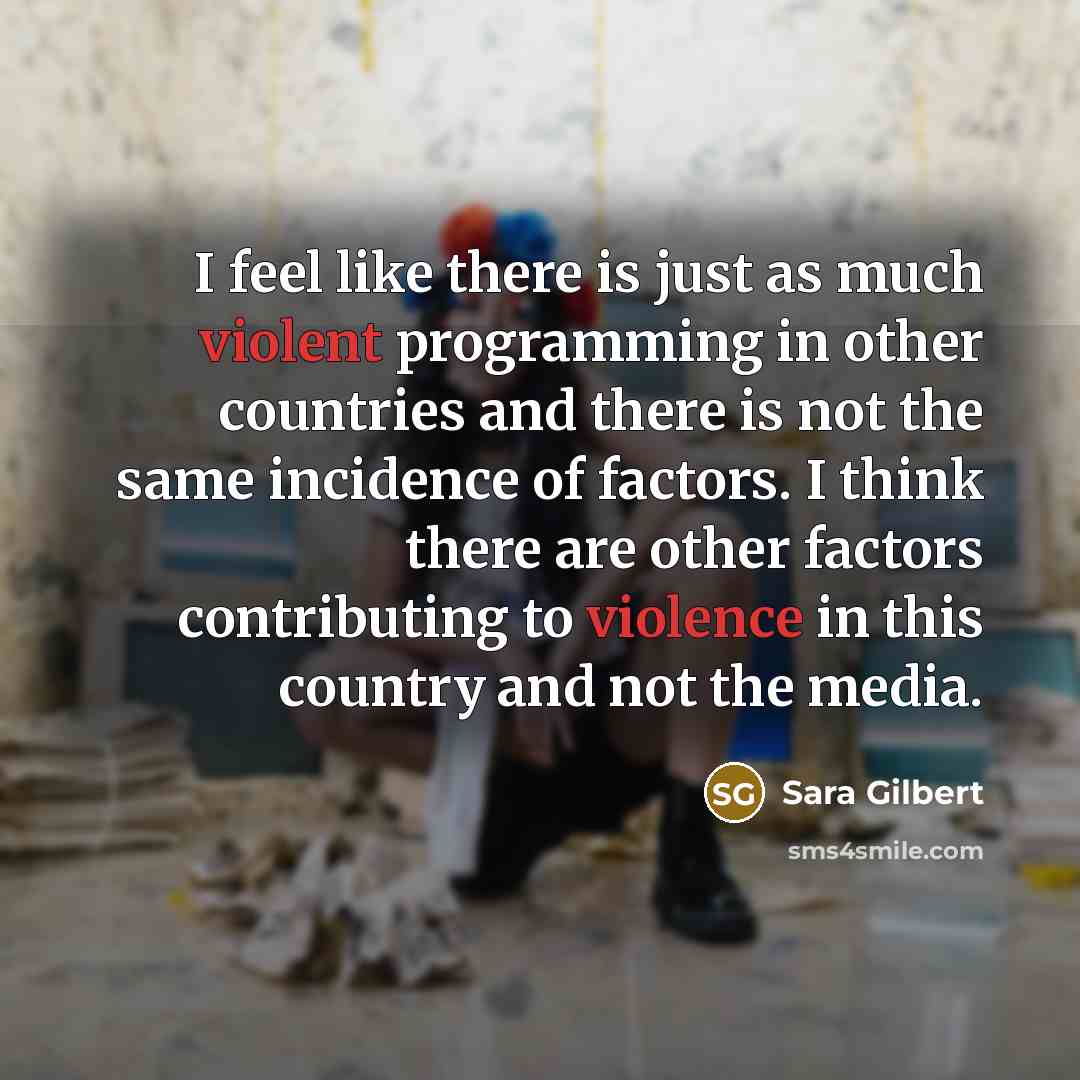 “I feel like there is just as much violent programming in other countries and there is not the same incidence of factors. I think there are other factors contributing to violence in this country and not the media.” quote by Sara Gilbert