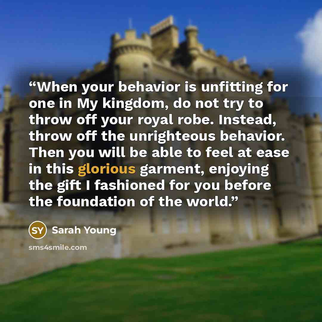 “When your behavior is unfitting for one in My kingdom, do not try to throw off your royal robe. Instead, throw off the unrighteous behavior. Then you will be able to feel at ease in this glorious garment, enjoying the gift I fashioned for you before the foundation of the world.” quote by Sarah Young