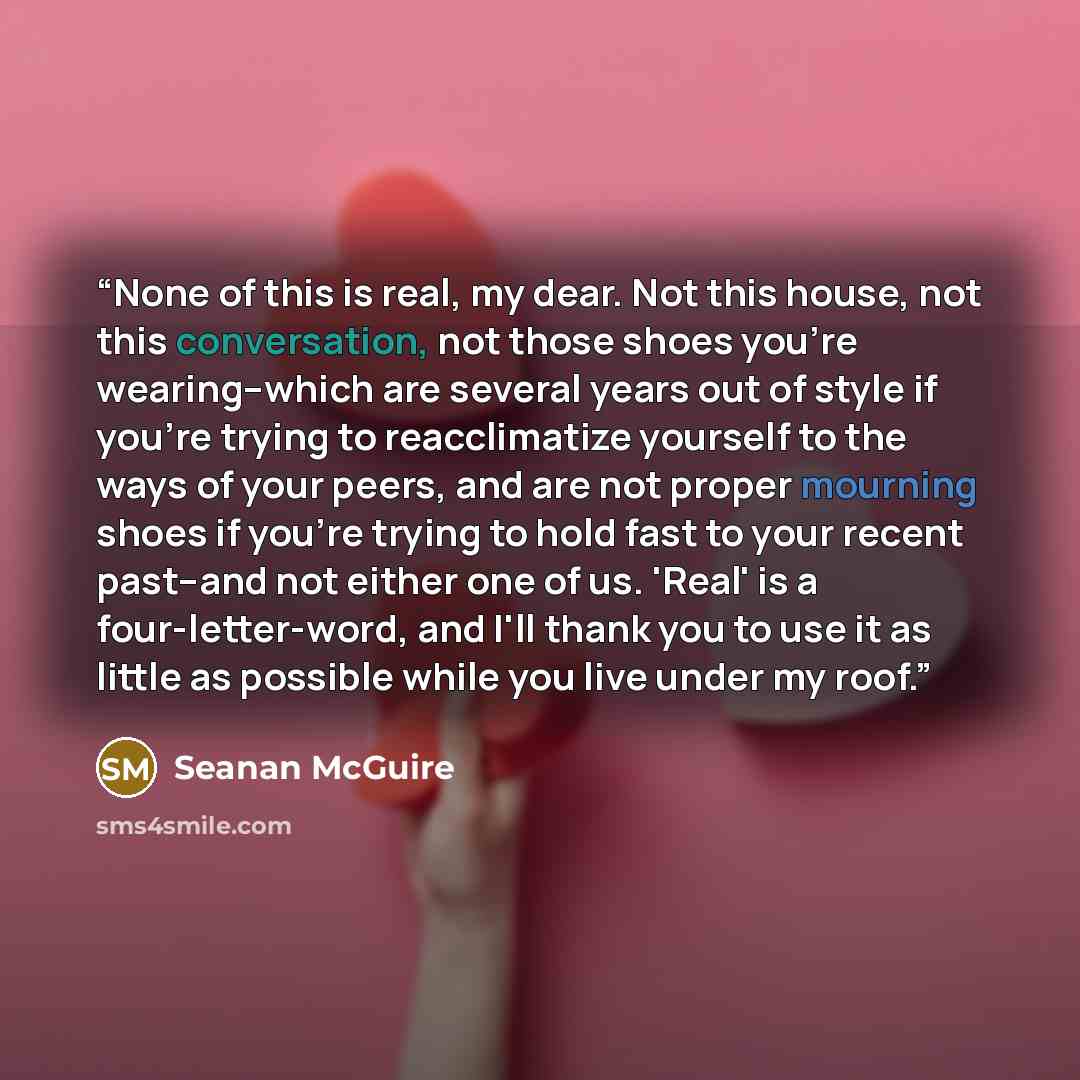 “None of this is real, my dear. Not this house, not this conversation, not those shoes you're wearing--which are several years out of style if you're trying to reacclimatize yourself to the ways of your peers, and are not proper mourning shoes if you're trying to hold fast to your recent past--and…” quote by Seanan McGuire