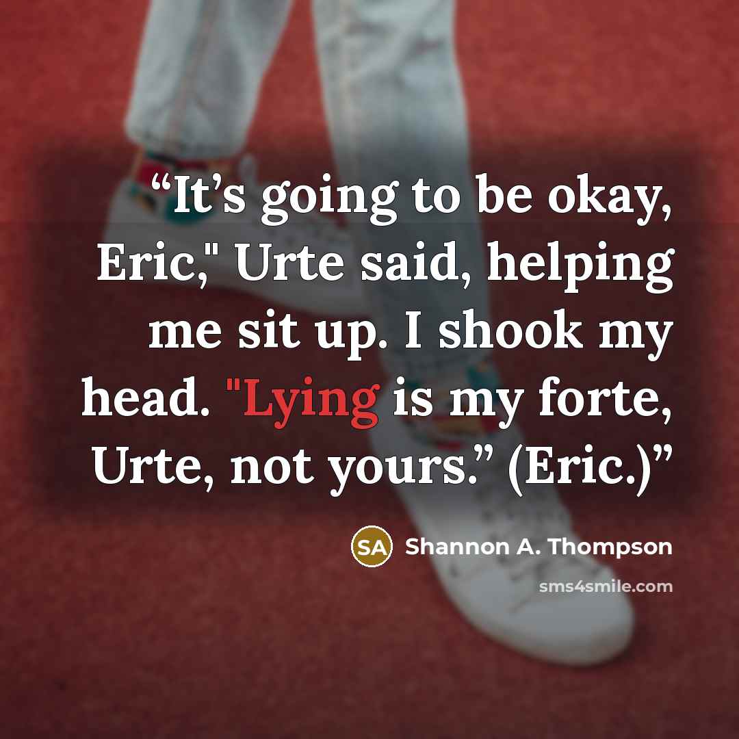“It’s going to be okay, Eric," Urte said, helping me sit up. I shook my head. "Lying is my forte, Urte, not yours.” (Eric.)” quote by Shannon A. Thompson