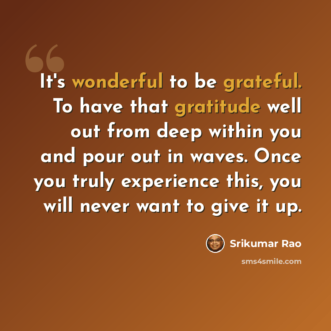 “It's wonderful to be grateful. To have that gratitude well out from deep within you and pour out in waves. Once you truly experience this, you will never want to give it up.” quote by Srikumar Rao