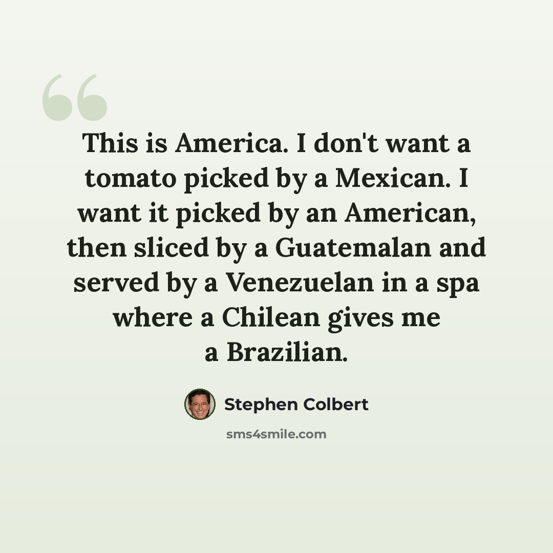 “This is America. I don't want a tomato picked by a Mexican. I want it picked by an American, then sliced by a Guatemalan and served by a Venezuelan in a spa where a Chilean gives me a Brazilian.” quote by Stephen Colbert
