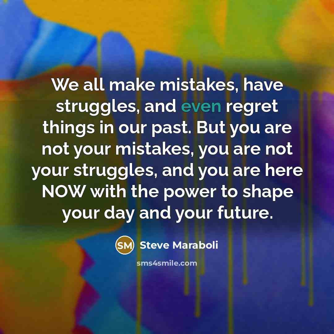 “We all make mistakes, have struggles, and even regret things in our past. But you are not your mistakes, you are not your struggles, and you are here NOW with the power to shape your day and your future.” quote by Steve Maraboli