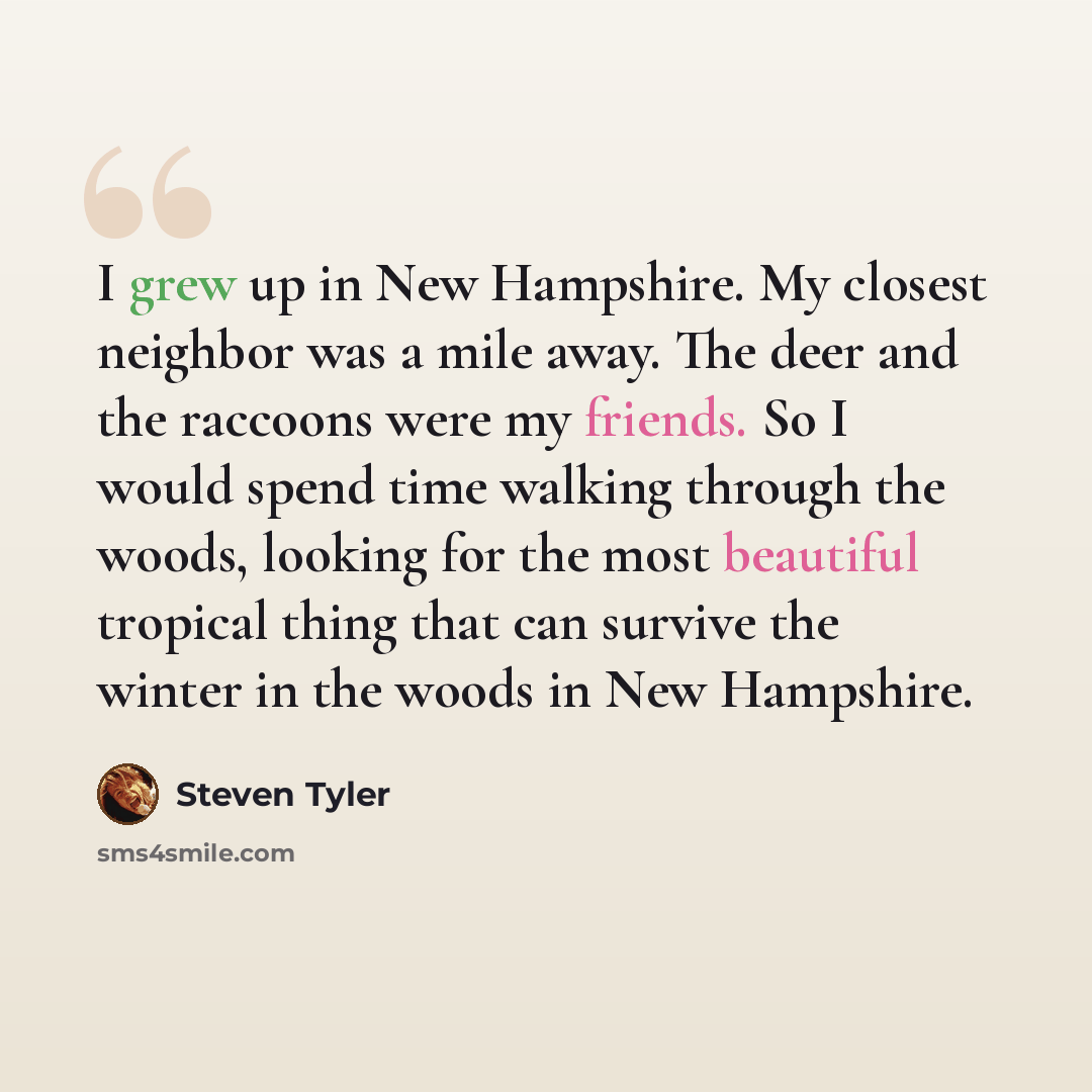 “I grew up in New Hampshire. My closest neighbor was a mile away. The deer and the raccoons were my friends. So I would spend time walking through the woods, looking for the most beautiful tropical thing that can survive the winter in the woods in New Hampshire.” quote by Steven Tyler
