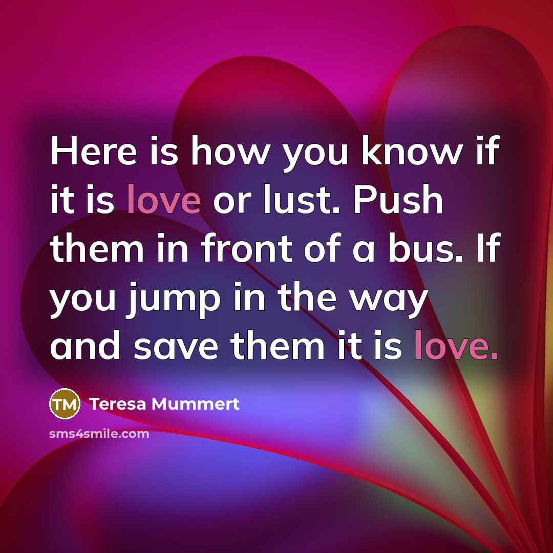 “Here is how you know if it is love or lust. Push them in front of a bus. If you jump in the way and save them it is love.” quote by Teresa Mummert