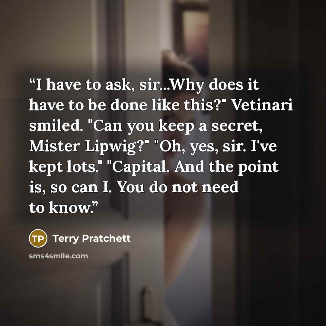 “I have to ask, sir...Why does it have to be done like this?" Vetinari smiled. "Can you keep a secret, Mister Lipwig?" "Oh, yes, sir. I've kept lots." "Capital. And the point is, so can I. You do not need to know.” quote by Terry Pratchett