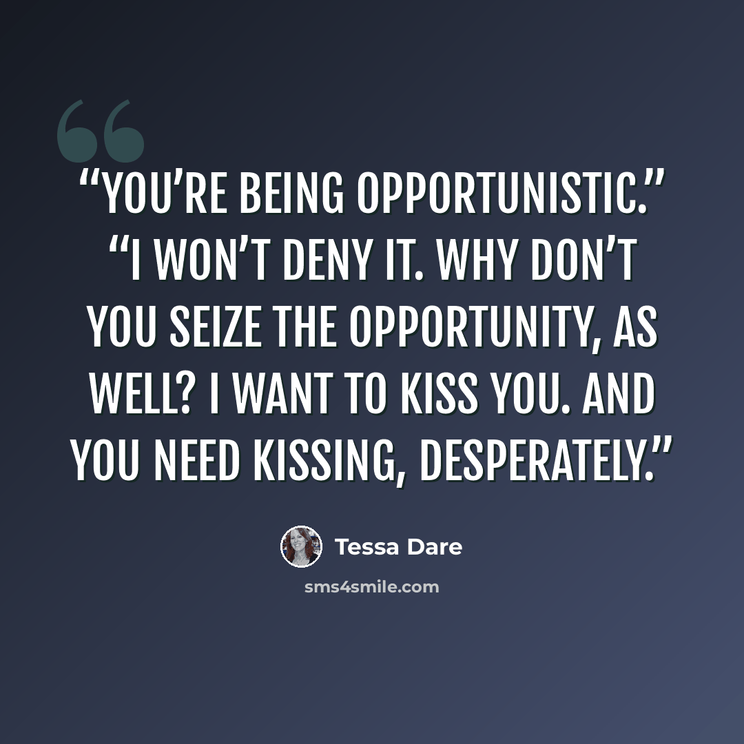 “You’re being opportunistic.” “I won’t deny it. Why don’t you seize the opportunity, as well? I want to kiss you. And you need kissing, desperately.” quote by Tessa Dare
