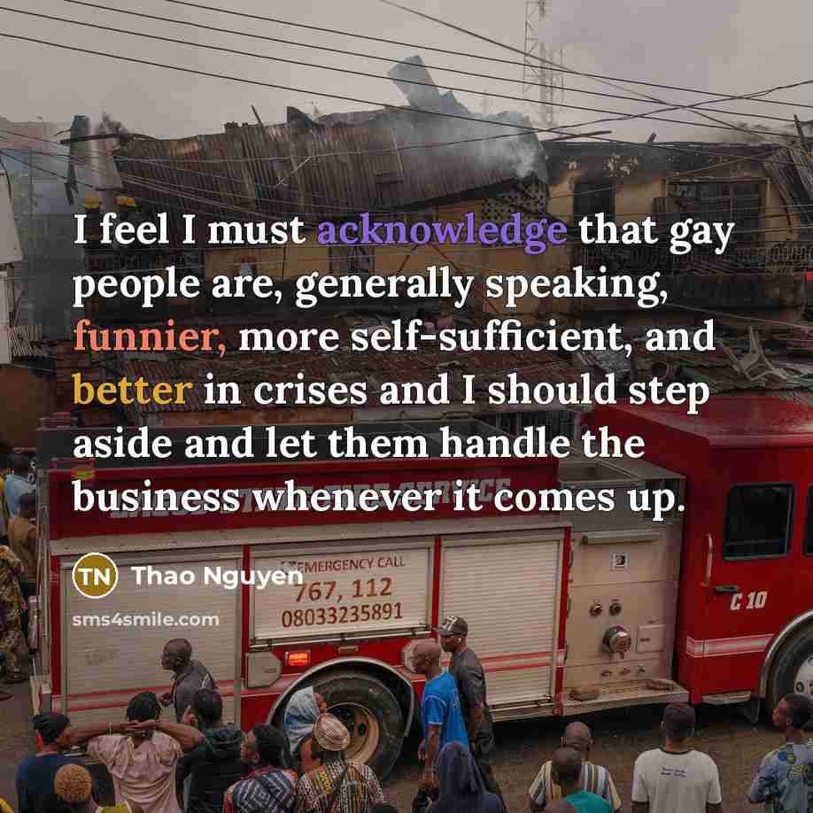 “I feel I must acknowledge that gay people are, generally speaking, funnier, more self-sufficient, and better in crises and I should step aside and let them handle the business whenever it comes up.” quote by Thao Nguyen