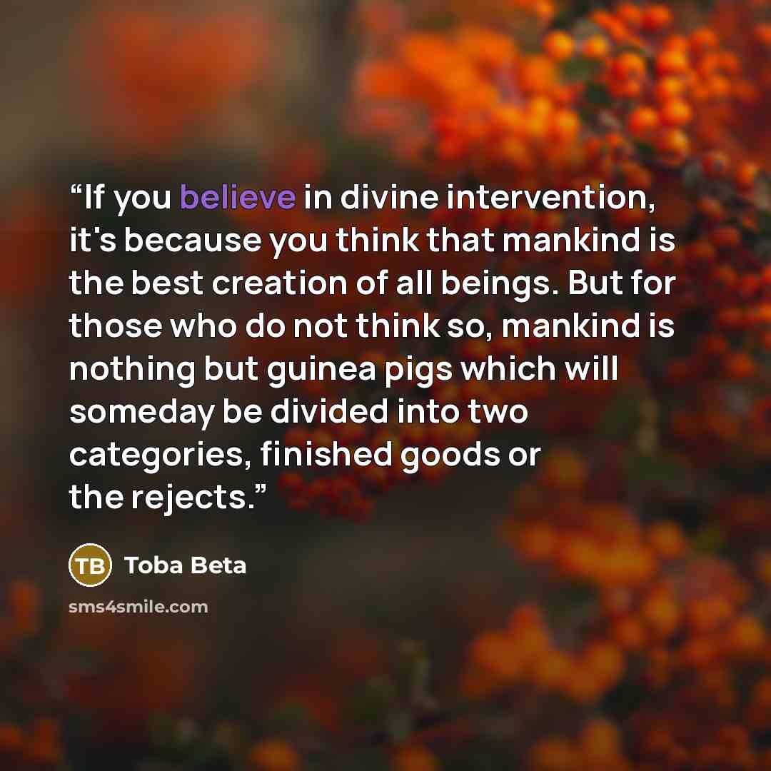 “If you believe in divine intervention, it's because you think that mankind is the best creation of all beings. But for those who do not think so, mankind is nothing but guinea pigs which will someday be divided into two categories, finished goods or the rejects.” quote by Toba Beta