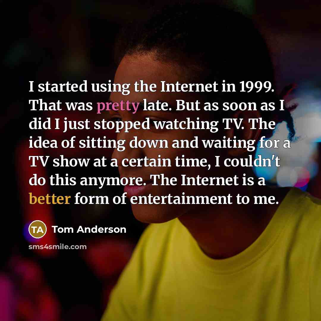 “I started using the Internet in 1999. That was pretty late. But as soon as I did I just stopped watching TV. The idea of sitting down and waiting for a TV show at a certain time, I couldn't do this anymore. The Internet is a better form of entertainment to me.” quote by Tom Anderson