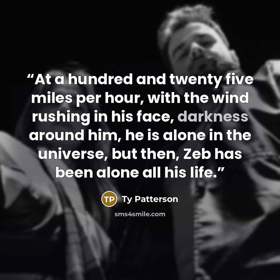 “At a hundred and twenty five miles per hour, with the wind rushing in his face, darkness around him, he is alone in the universe, but then, Zeb has been alone all his life.” quote by Ty Patterson