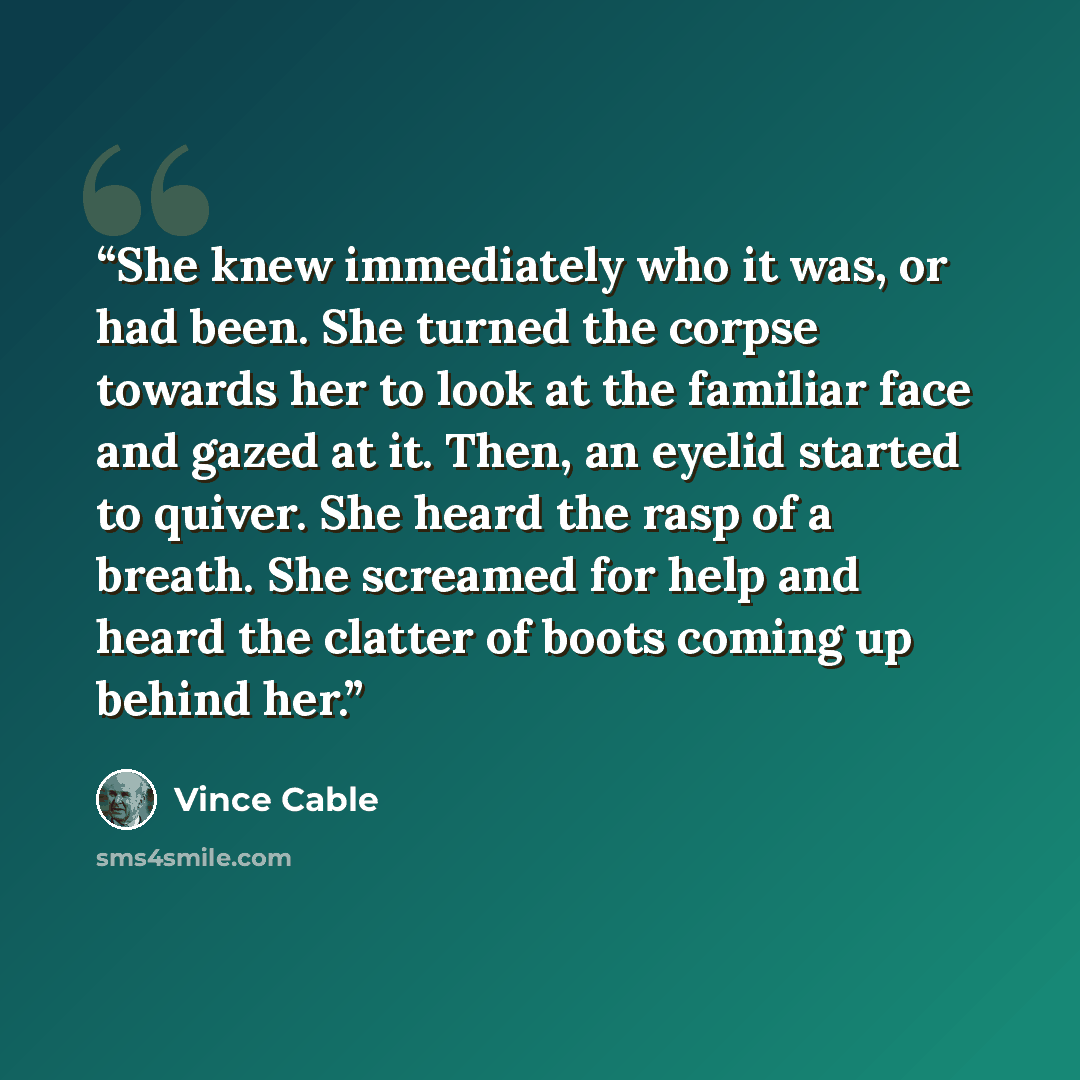 “She knew immediately who it was, or had been. She turned the corpse towards her to look at the familiar face and gazed at it. Then, an eyelid started to quiver. She heard the rasp of a breath. She screamed for help and heard the clatter of boots coming up behind her.” quote by Vince Cable