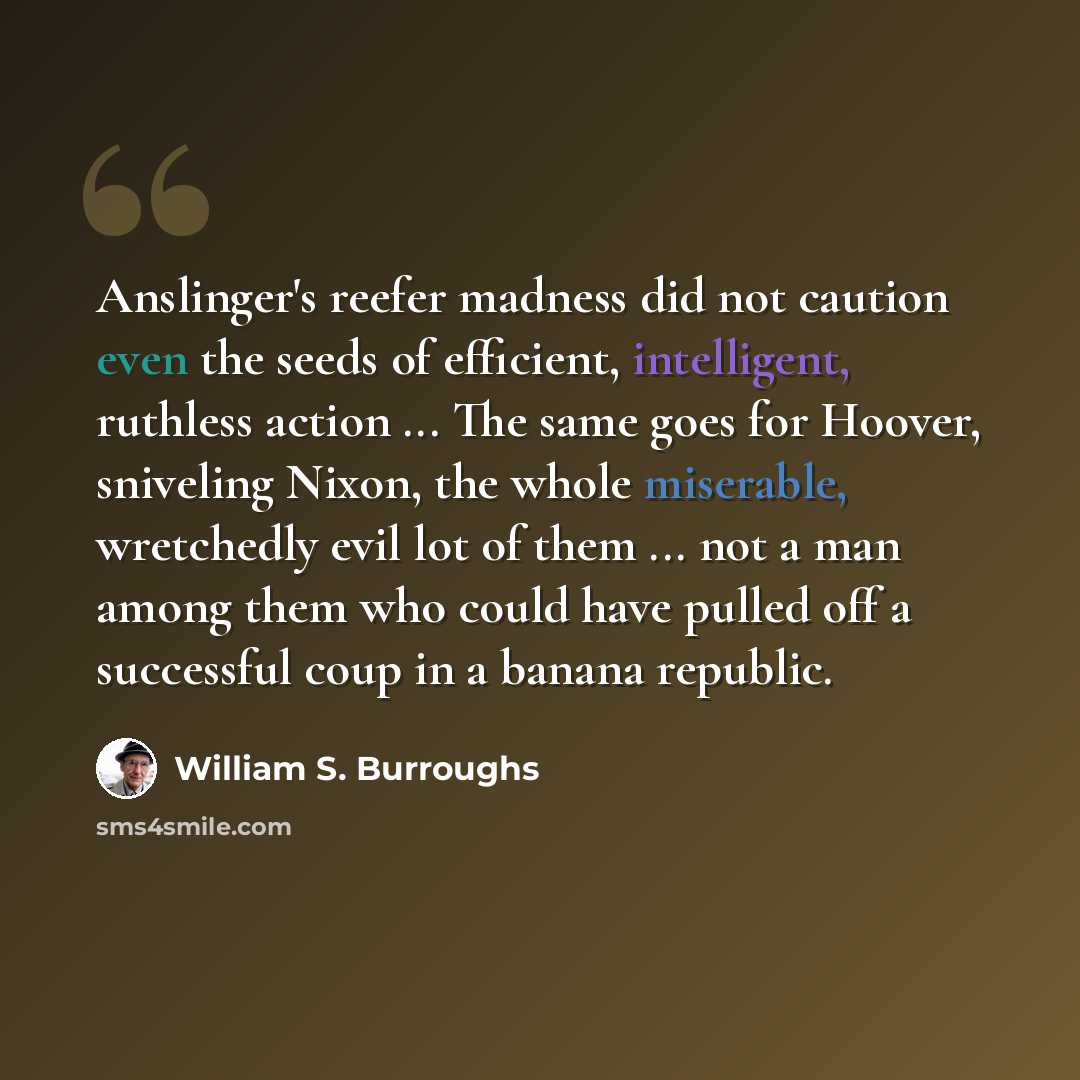 “Anslinger's reefer madness did not caution even the seeds of efficient, intelligent, ruthless action ... The same goes for Hoover, sniveling Nixon, the whole miserable, wretchedly evil lot of them ... not a man among them who could have pulled off a successful coup in a banana republic.” quote by William S. Burroughs