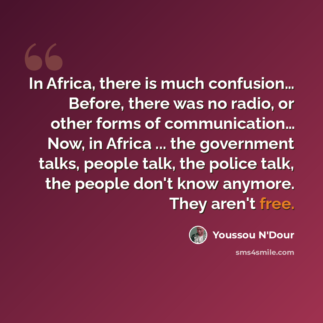 “In Africa, there is much confusion… Before, there was no radio, or other forms of communication… Now, in Africa ... the government talks, people talk, the police talk, the people don't know anymore. They aren't free.” quote by Youssou N'Dour