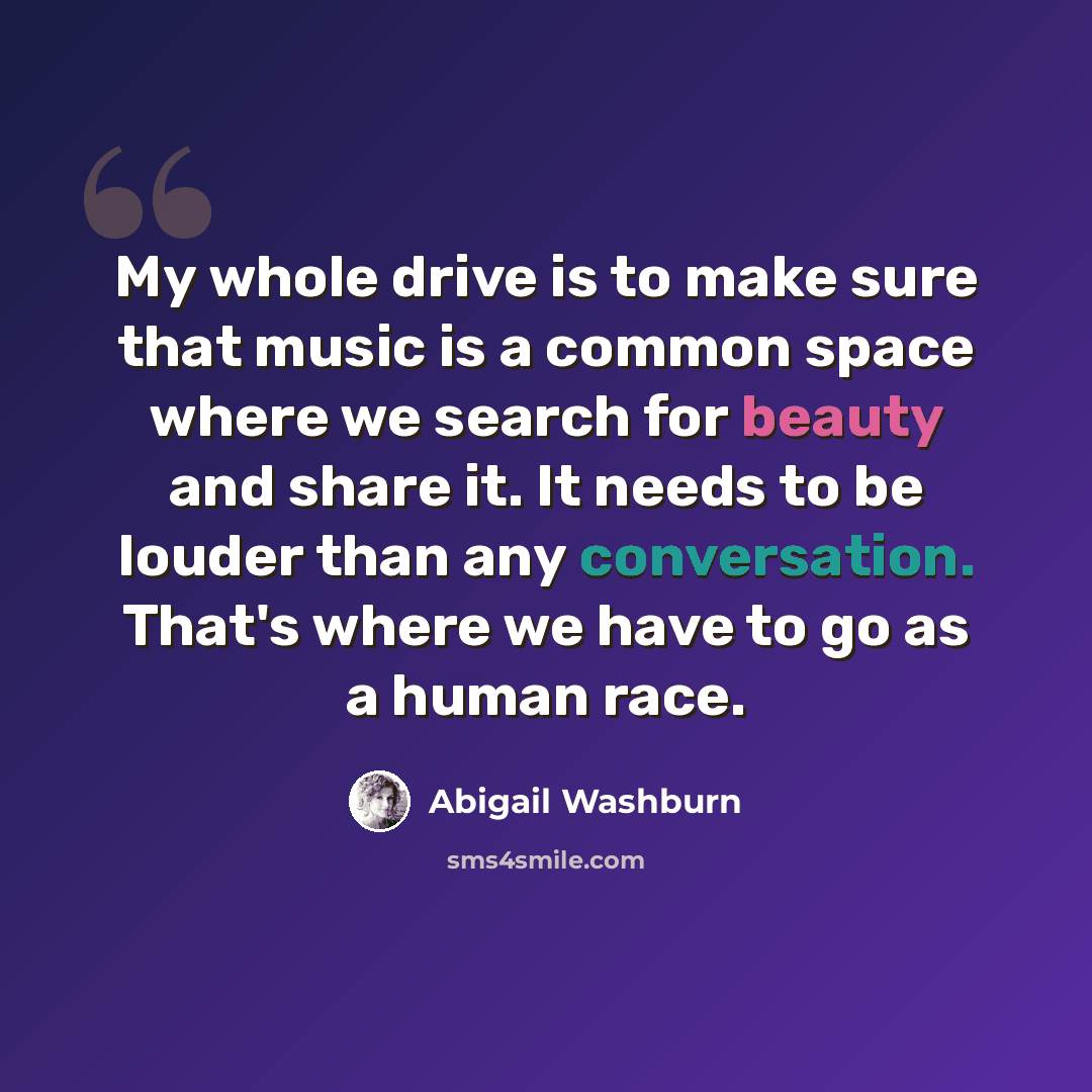 “My whole drive is to make sure that music is a common space where we search for beauty and share it. It needs to be louder than any conversation. That's where we have to go as a human race.” quote by Abigail Washburn