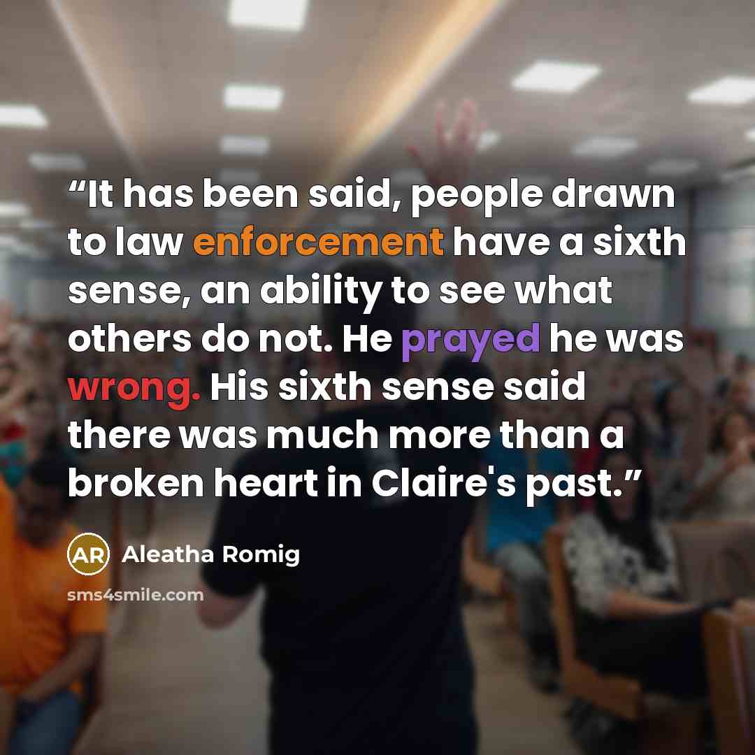 “It has been said, people drawn to law enforcement have a sixth sense, an ability to see what others do not. He prayed he was wrong. His sixth sense said there was much more than a broken heart in Claire's past.” quote by Aleatha Romig