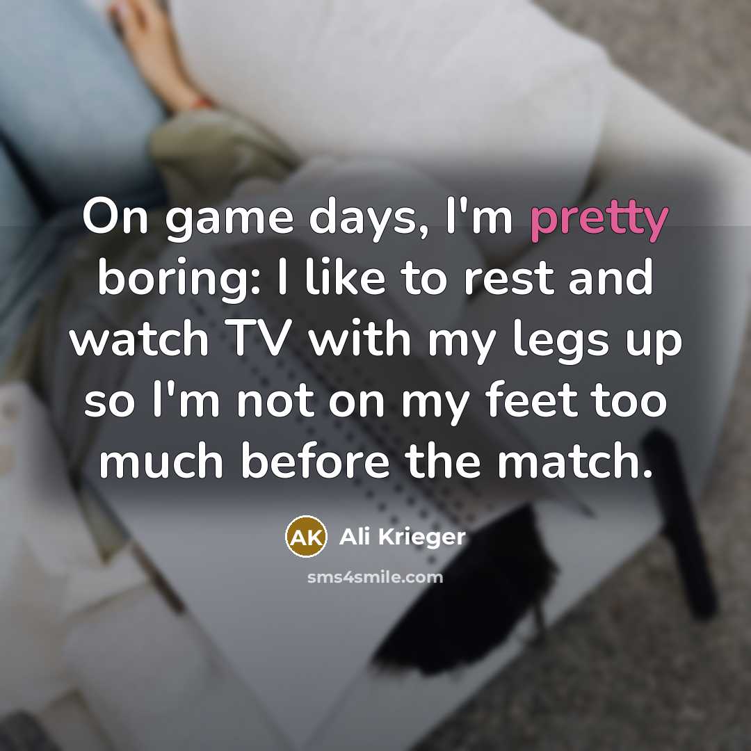 “On game days, I'm pretty boring: I like to rest and watch TV with my legs up so I'm not on my feet too much before the match.” quote by Ali Krieger