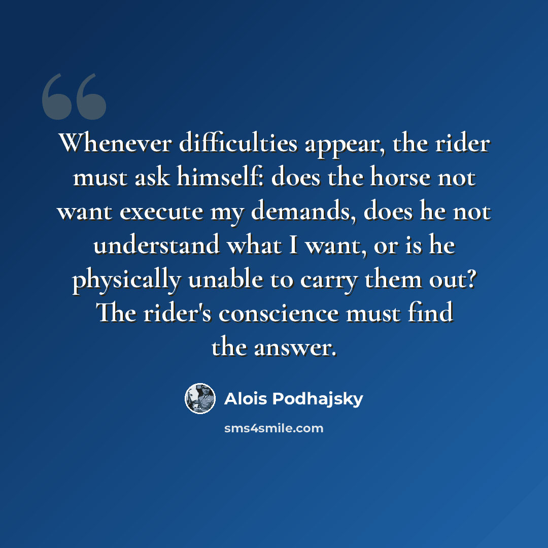 “Whenever difficulties appear, the rider must ask himself: does the horse not want execute my demands, does he not understand what I want, or is he physically unable to carry them out? The rider's conscience must find the answer.” quote by Alois Podhajsky