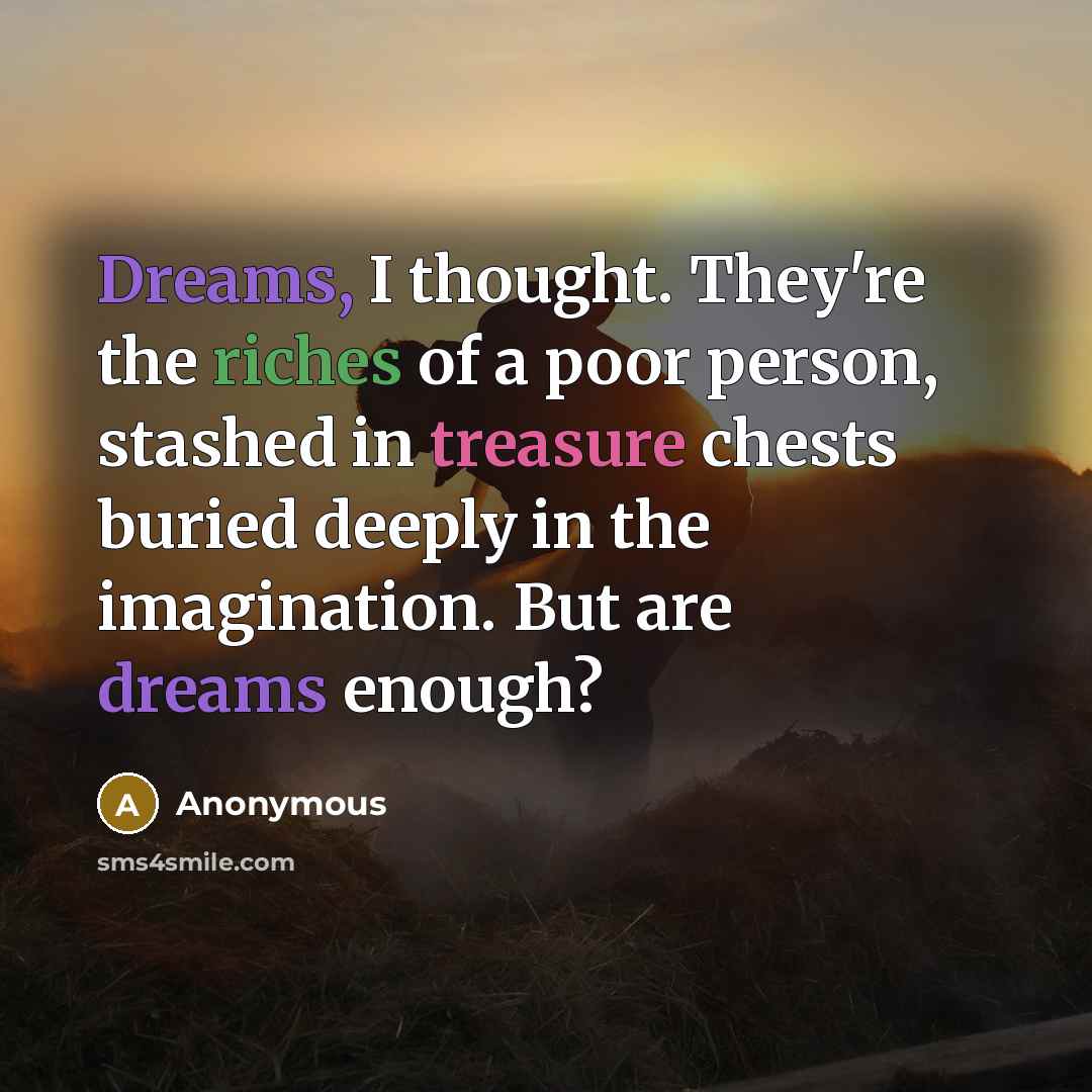 “Dreams, I thought. They're the riches of a poor person, stashed in treasure chests buried deeply in the imagination. But are dreams enough?” quote by Anonymous