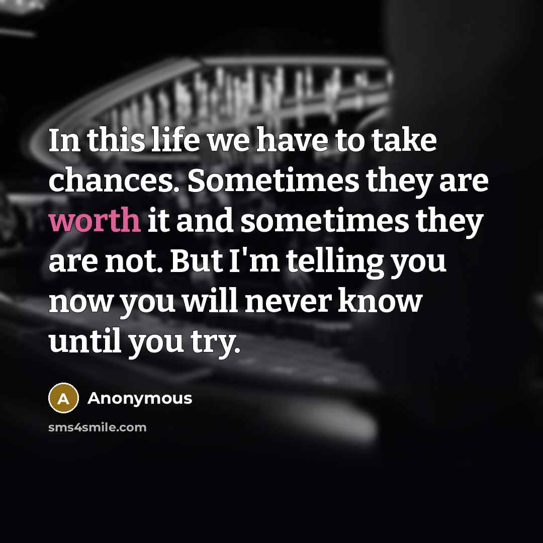 “In this life we have to take chances. Sometimes they are worth it and sometimes they are not. But I'm telling you now you will never know until you try.” quote by Anonymous