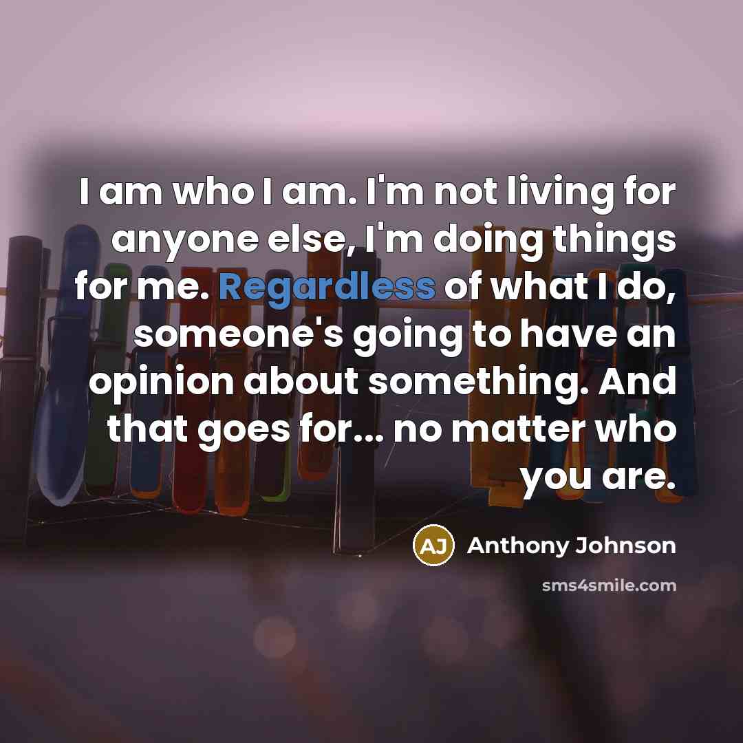 “I am who I am. I'm not living for anyone else, I'm doing things for me. Regardless of what I do, someone's going to have an opinion about something. And that goes for... no matter who you are.” quote by Anthony Johnson