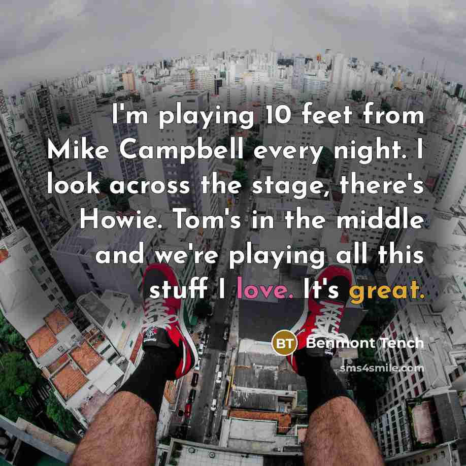“I'm playing 10 feet from Mike Campbell every night. I look across the stage, there's Howie. Tom's in the middle and we're playing all this stuff I love. It's great.” quote by Benmont Tench