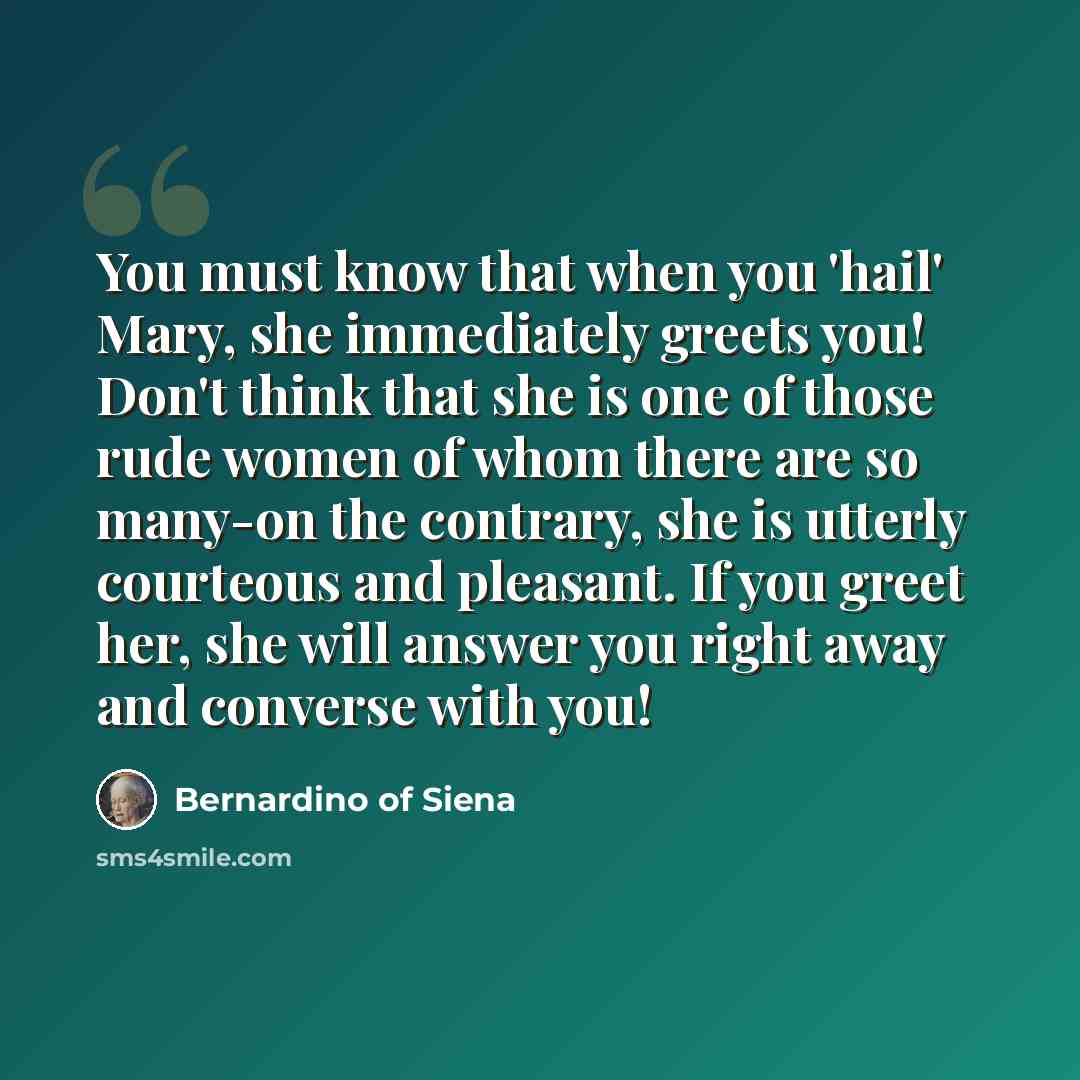 “You must know that when you 'hail' Mary, she immediately greets you! Don't think that she is one of those rude women of whom there are so many-on the contrary, she is utterly courteous and pleasant. If you greet her, she will answer you right away and converse with you!” quote by Bernardino of Siena