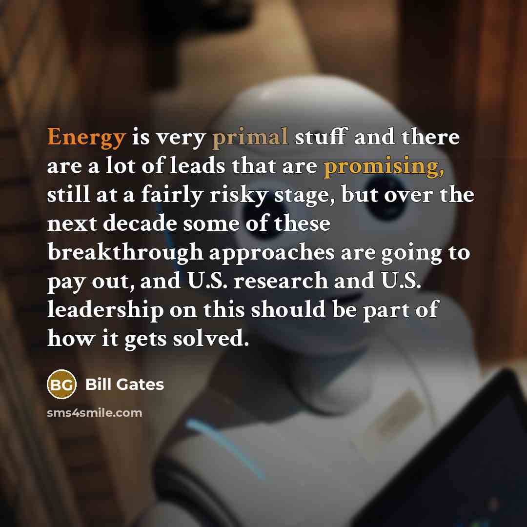 “Energy is very primal stuff and there are a lot of leads that are promising, still at a fairly risky stage, but over the next decade some of these breakthrough approaches are going to pay out, and U.S. research and U.S. leadership on this should be part of how it gets solved.” quote by Bill Gates