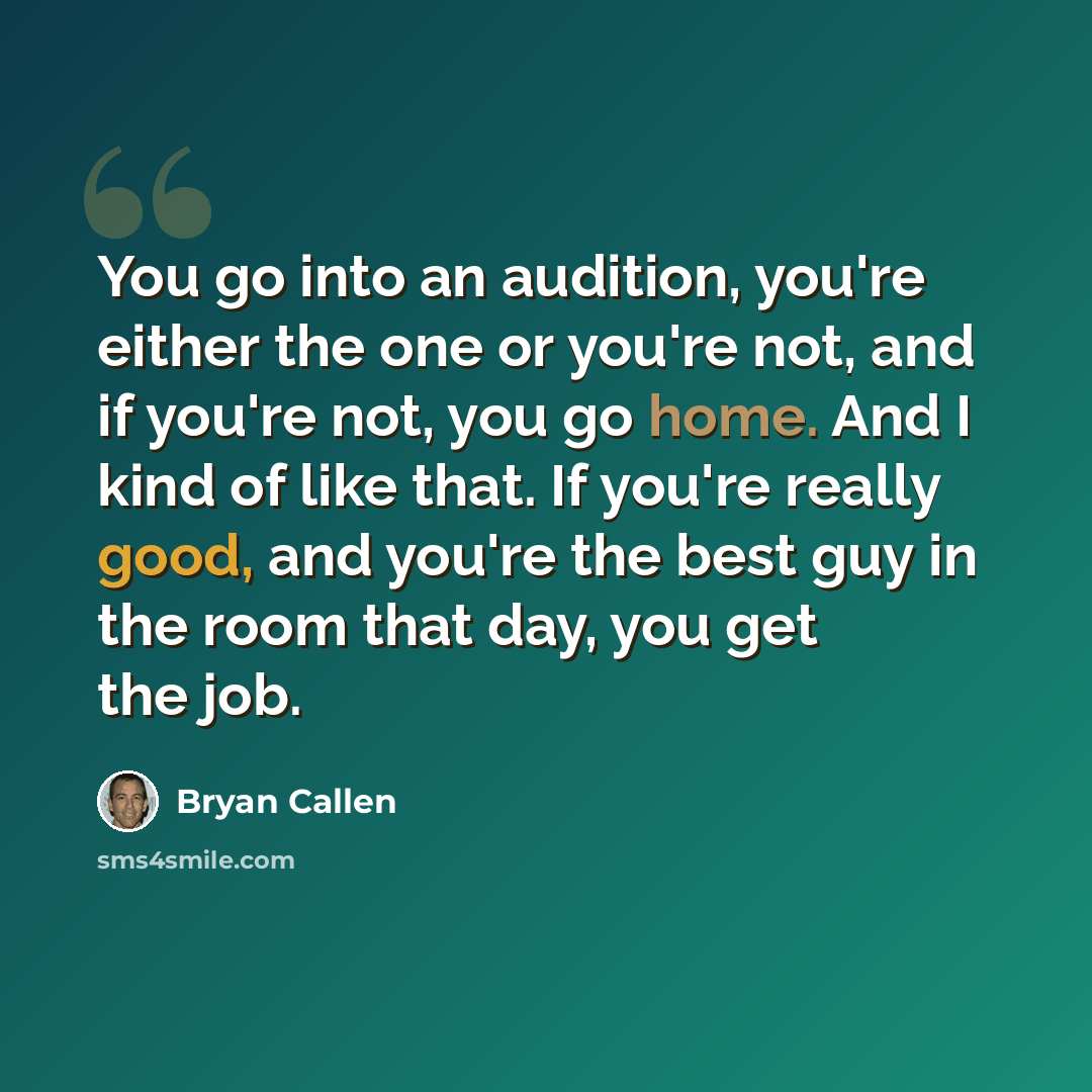 “You go into an audition, you're either the one or you're not, and if you're not, you go home. And I kind of like that. If you're really good, and you're the best guy in the room that day, you get the job.” quote by Bryan Callen