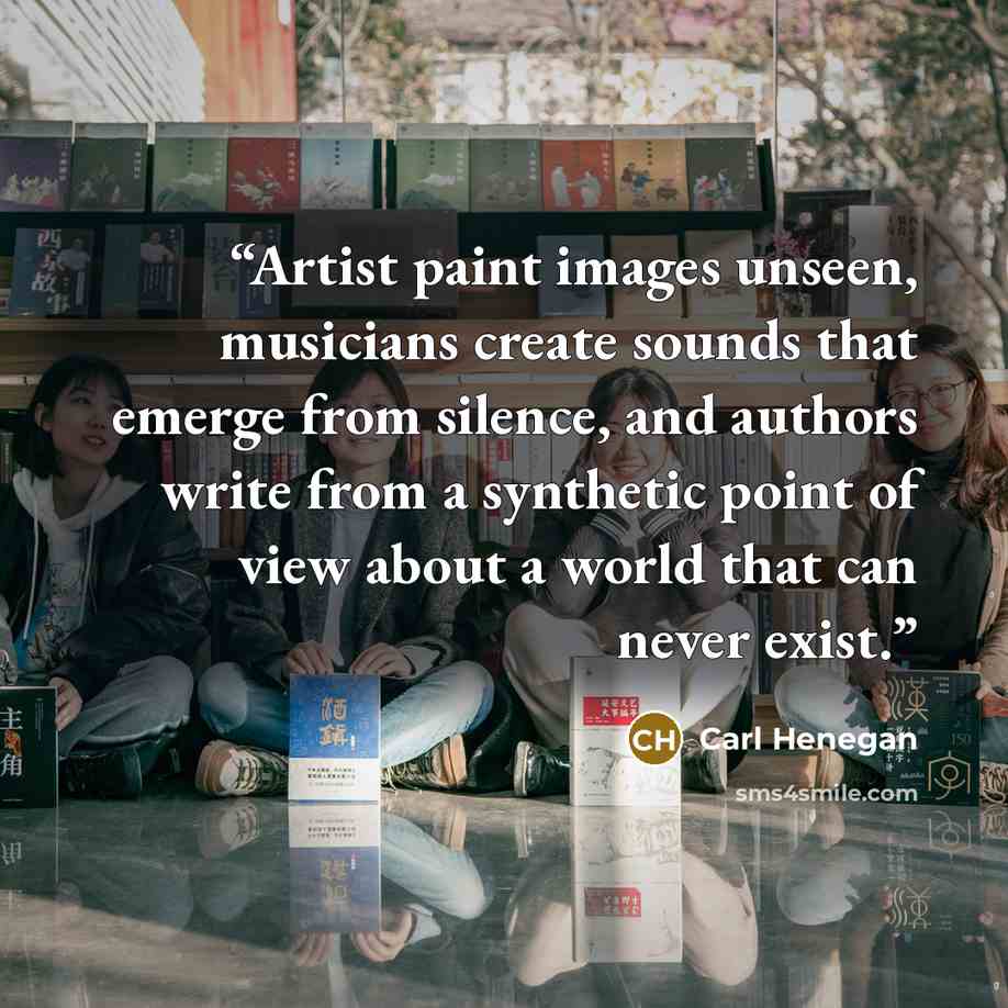 “Artist paint images unseen, musicians create sounds that emerge from silence, and authors write from a synthetic point of view about a world that can never exist.” quote by Carl Henegan