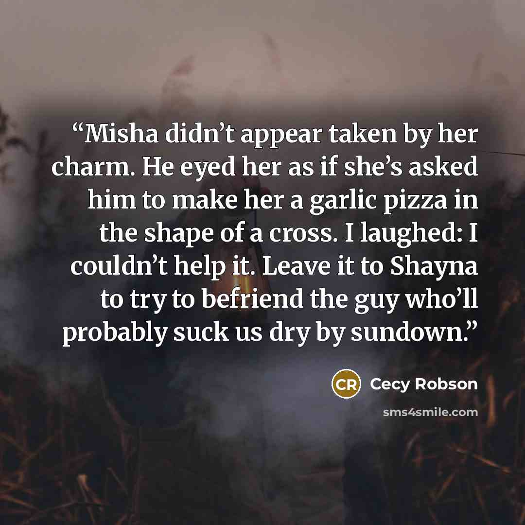 “Misha didn’t appear taken by her charm. He eyed her as if she’s asked him to make her a garlic pizza in the shape of a cross. I laughed: I couldn’t help it. Leave it to Shayna to try to befriend the guy who’ll probably suck us dry by sundown.” quote by Cecy Robson