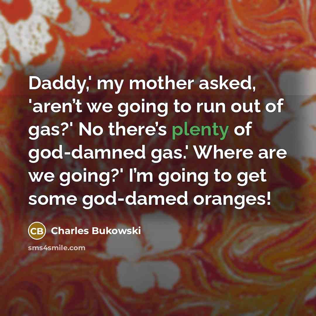 “Daddy,' my mother asked, 'aren’t we going to run out of gas?' No there’s plenty of god-damned gas.' Where are we going?' I’m going to get some god-damed oranges!” quote by Charles Bukowski