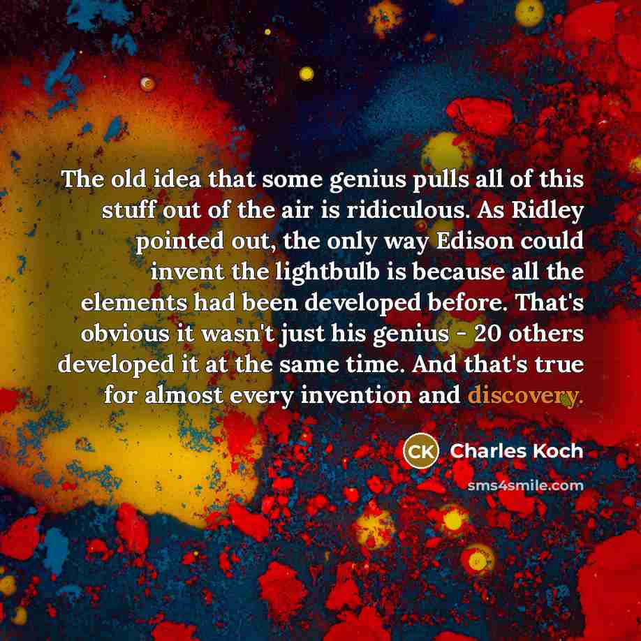 “The old idea that some genius pulls all of this stuff out of the air is ridiculous. As Ridley pointed out, the only way Edison could invent the lightbulb is because all the elements had been developed before. That's obvious it wasn't just his genius - 20 others developed it at the same time. And…” quote by Charles Koch