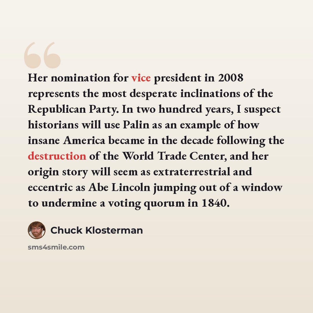 “Her nomination for vice president in 2008 represents the most desperate inclinations of the Republican Party. In two hundred years, I suspect historians will use Palin as an example of how insane America became in the decade following the destruction of the World Trade Center, and her origin story…” quote by Chuck Klosterman