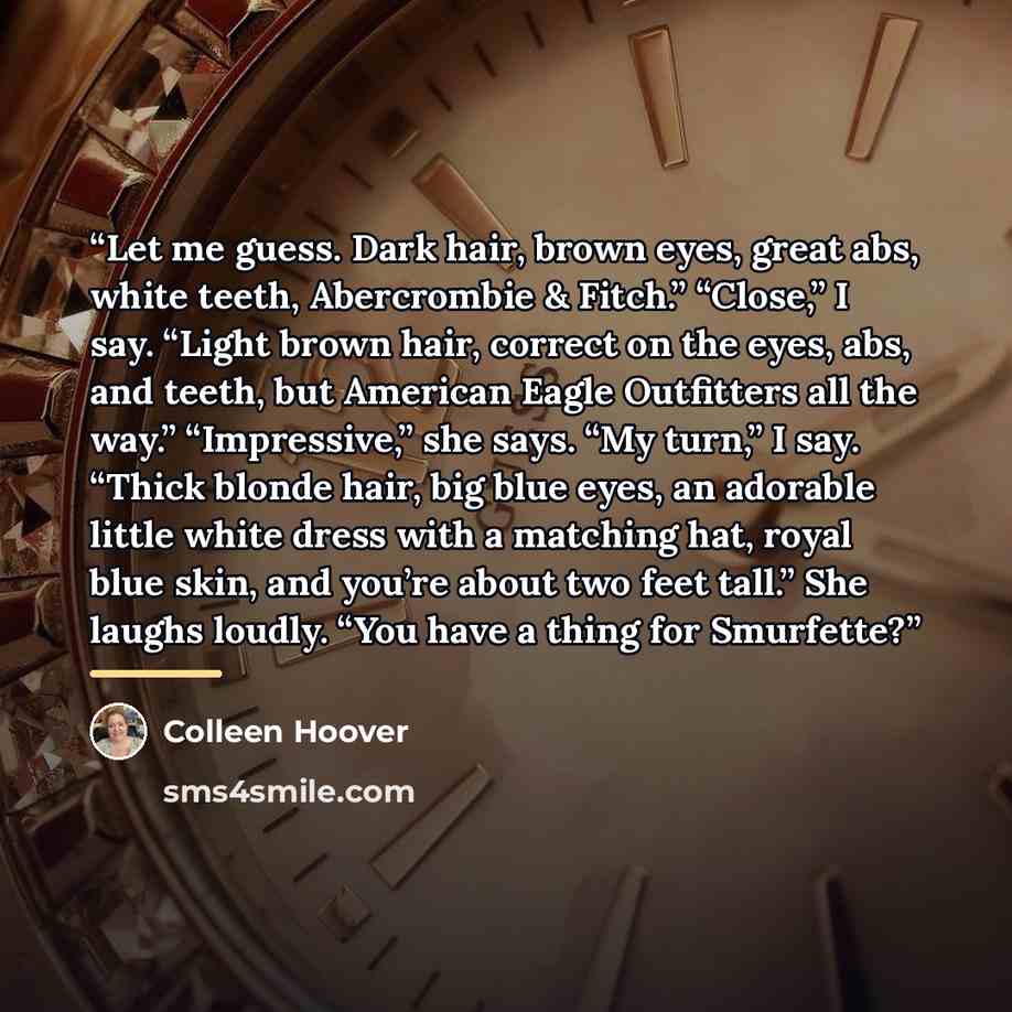 “Let me guess. Dark hair, brown eyes, great abs, white teeth, Abercrombie & Fitch.” “Close,” I say. “Light brown hair, correct on the eyes, abs, and teeth, but American Eagle Outfitters all the way.” “Impressive,” she says. “My turn,” I say. “Thick blonde hair, big blue eyes, an adorable little…” quote by Colleen Hoover