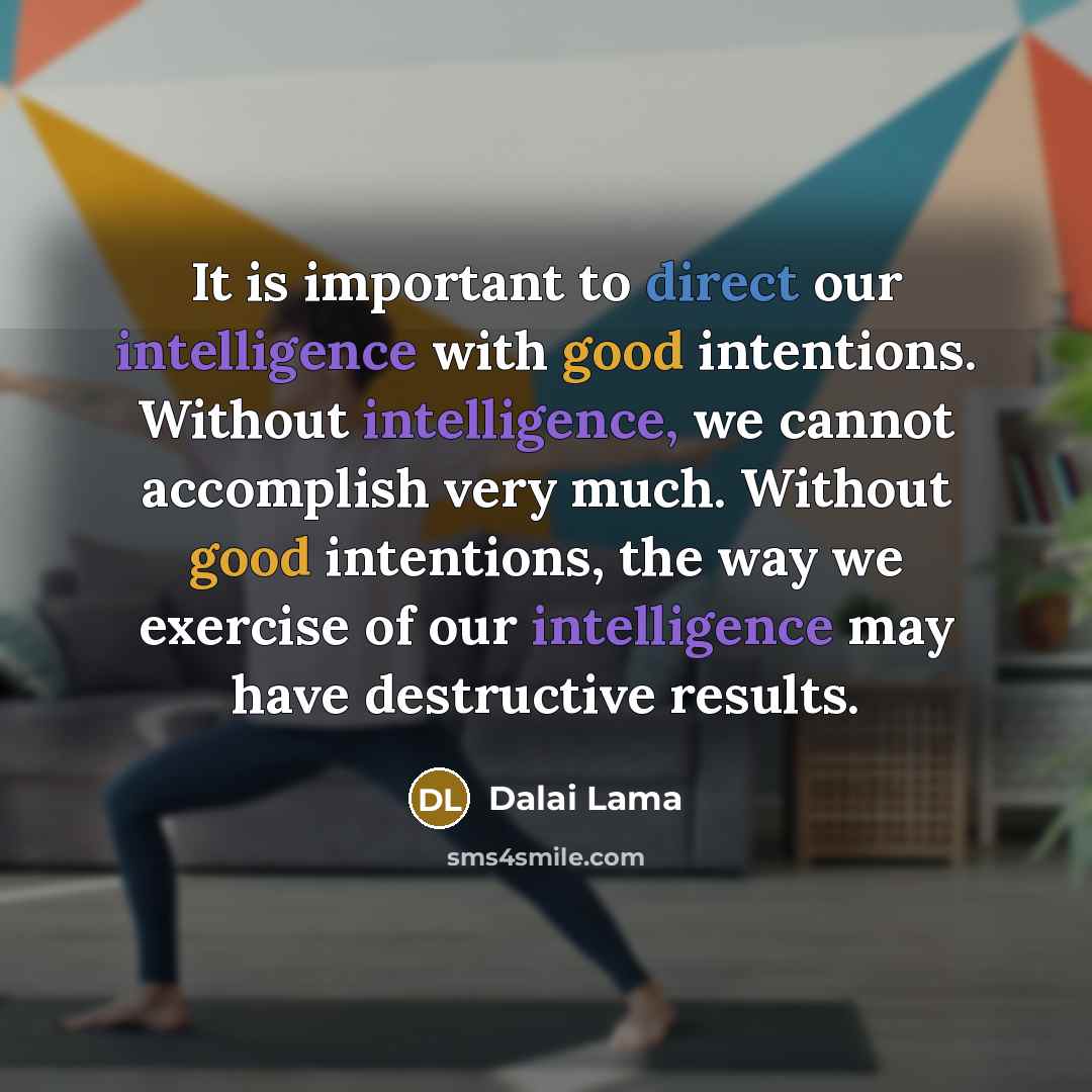 “It is important to direct our intelligence with good intentions. Without intelligence, we cannot accomplish very much. Without good intentions, the way we exercise of our intelligence may have destructive results.” quote by Dalai Lama