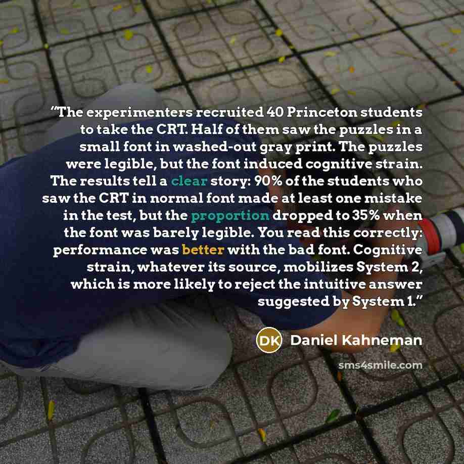 “The experimenters recruited 40 Princeton students to take the CRT. Half of them saw the puzzles in a small font in washed-out gray print. The puzzles were legible, but the font induced cognitive strain. The results tell a clear story: 90% of the students who saw the CRT in normal font made at…” quote by Daniel Kahneman