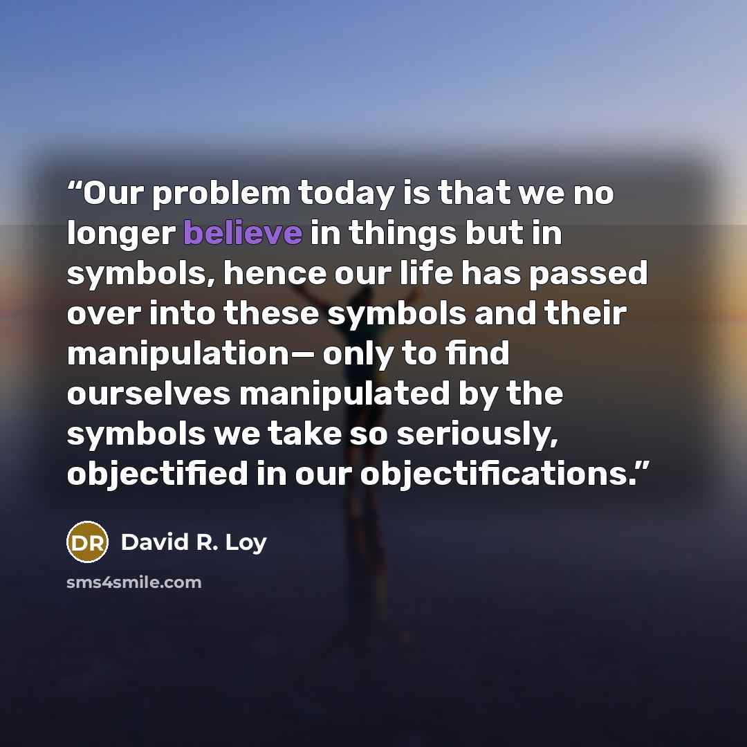 “Our problem today is that we no longer believe in things but in symbols, hence our life has passed over into these symbols and their manipulation— only to find ourselves manipulated by the symbols we take so seriously, objectified in our objectifications.” quote by David R. Loy